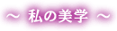〜私の美学〜